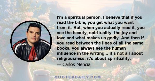 I'm a spiritual person, I believe that if you read the bible, you get what you want from it. But, when you actually read it, you see the beauty, spirituality, the joy and love and what makes us godly. And then if you