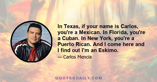 In Texas, if your name is Carlos, you're a Mexican. In Florida, you're a Cuban. In New York, you're a Puerto Rican. And I come here and I find out I'm an Eskimo.