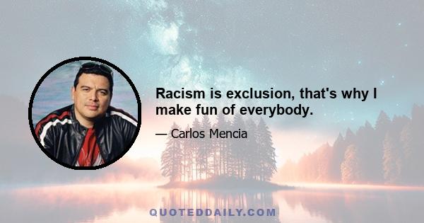 Racism is exclusion, that's why I make fun of everybody.