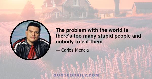 The problem with the world is there's too many stupid people and nobody to eat them.