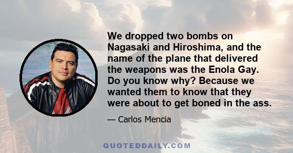 We dropped two bombs on Nagasaki and Hiroshima, and the name of the plane that delivered the weapons was the Enola Gay. Do you know why? Because we wanted them to know that they were about to get boned in the ass.