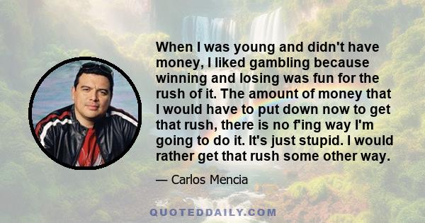 When I was young and didn't have money, I liked gambling because winning and losing was fun for the rush of it. The amount of money that I would have to put down now to get that rush, there is no f'ing way I'm going to