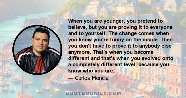 When you are younger, you pretend to believe, but you are proving it to everyone and to yourself. The change comes when you know you're funny on the inside. Then you don't have to prove it to anybody else anymore.