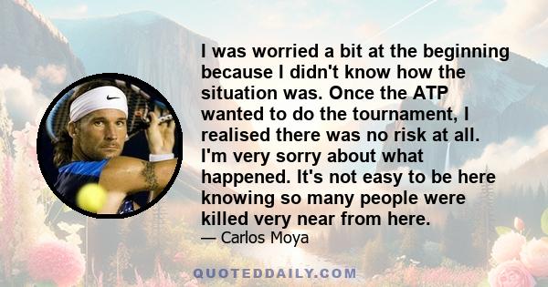 I was worried a bit at the beginning because I didn't know how the situation was. Once the ATP wanted to do the tournament, I realised there was no risk at all. I'm very sorry about what happened. It's not easy to be