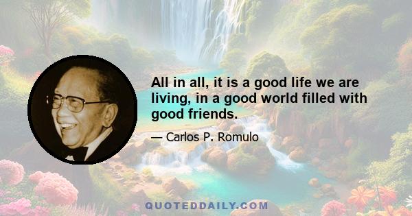 All in all, it is a good life we are living, in a good world filled with good friends.