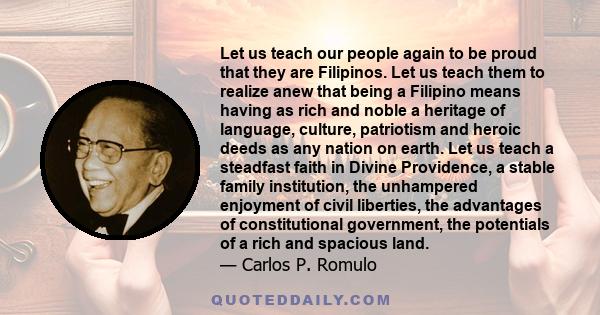 Let us teach our people again to be proud that they are Filipinos. Let us teach them to realize anew that being a Filipino means having as rich and noble a heritage of language, culture, patriotism and heroic deeds as