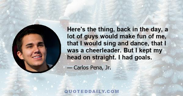 Here's the thing, back in the day, a lot of guys would make fun of me, that I would sing and dance, that I was a cheerleader. But I kept my head on straight. I had goals.