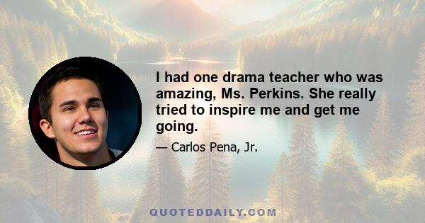 I had one drama teacher who was amazing, Ms. Perkins. She really tried to inspire me and get me going.