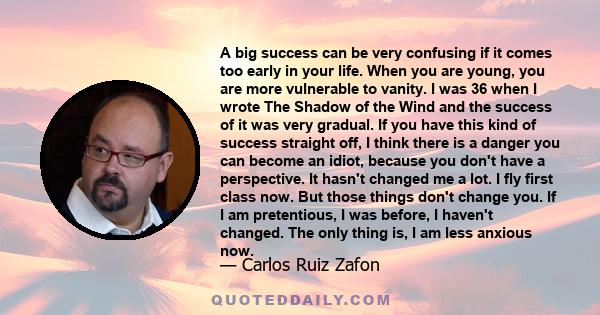 A big success can be very confusing if it comes too early in your life. When you are young, you are more vulnerable to vanity. I was 36 when I wrote The Shadow of the Wind and the success of it was very gradual. If you