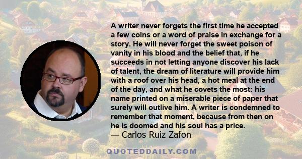 A writer never forgets the first time he accepted a few coins or a word of praise in exchange for a story. He will never forget the sweet poison of vanity in his blood and the belief that, if he succeeds in not letting