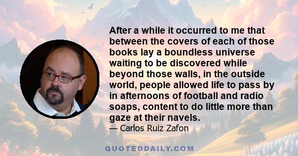 After a while it occurred to me that between the covers of each of those books lay a boundless universe waiting to be discovered while beyond those walls, in the outside world, people allowed life to pass by in