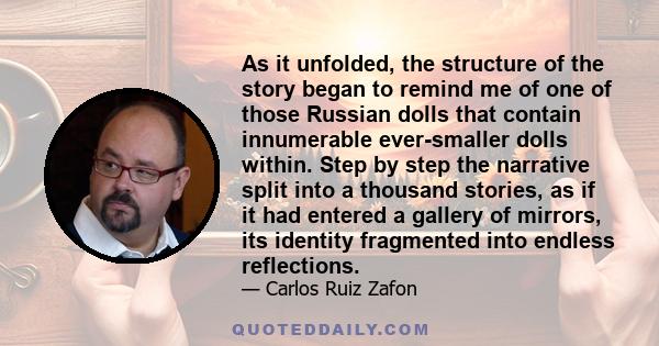 As it unfolded, the structure of the story began to remind me of one of those Russian dolls that contain innumerable ever-smaller dolls within. Step by step the narrative split into a thousand stories, as if it had