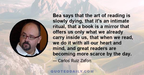 Bea says that the art of reading is slowly dying, that it's an intimate ritual, that a book is a mirror that offers us only what we already carry inside us, that when we read, we do it with all our heart and mind, and