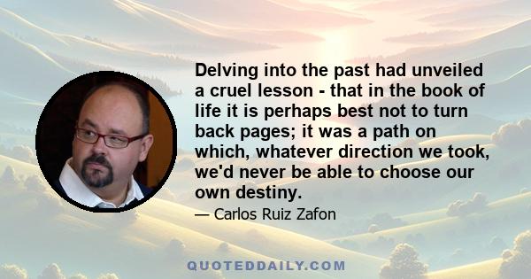 Delving into the past had unveiled a cruel lesson - that in the book of life it is perhaps best not to turn back pages; it was a path on which, whatever direction we took, we'd never be able to choose our own destiny.