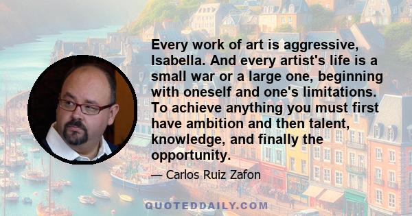 Every work of art is aggressive, Isabella. And every artist's life is a small war or a large one, beginning with oneself and one's limitations. To achieve anything you must first have ambition and then talent,