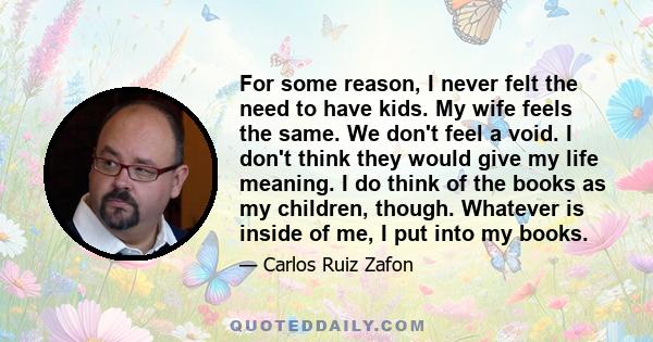 For some reason, I never felt the need to have kids. My wife feels the same. We don't feel a void. I don't think they would give my life meaning. I do think of the books as my children, though. Whatever is inside of me, 