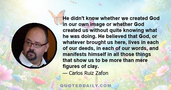 He didn't know whether we created God in our own image or whether God created us without quite knowing what he was doing. He believed that God, or whatever brought us here, lives in each of our deeds, in each of our