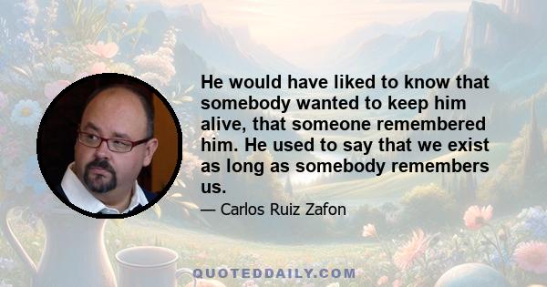 He would have liked to know that somebody wanted to keep him alive, that someone remembered him. He used to say that we exist as long as somebody remembers us.