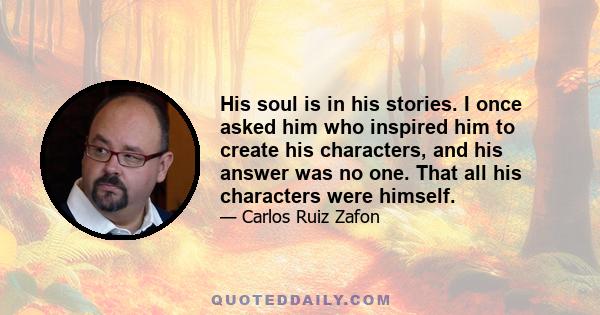 His soul is in his stories. I once asked him who inspired him to create his characters, and his answer was no one. That all his characters were himself.