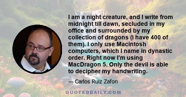 I am a night creature, and I write from midnight till dawn, secluded in my office and surrounded by my collection of dragons (I have 400 of them). I only use Macintosh computers, which I name in dynastic order. Right