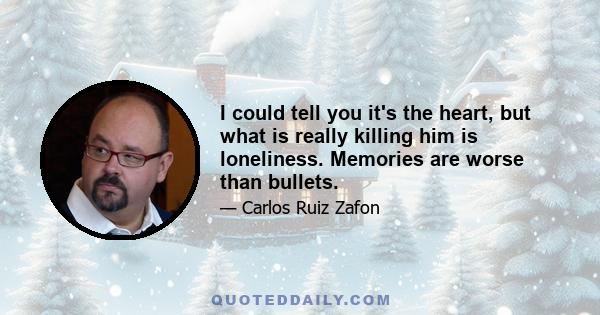 I could tell you it's the heart, but what is really killing him is loneliness. Memories are worse than bullets.