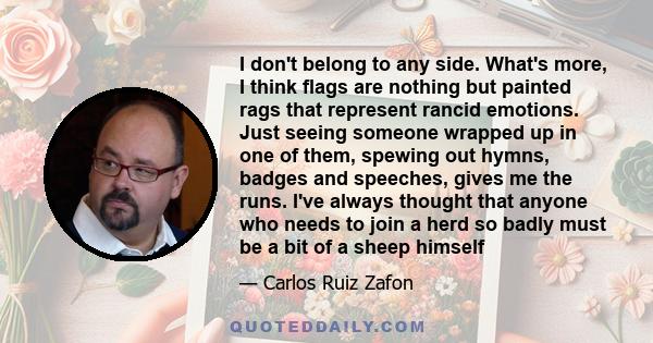 I don't belong to any side. What's more, I think flags are nothing but painted rags that represent rancid emotions. Just seeing someone wrapped up in one of them, spewing out hymns, badges and speeches, gives me the