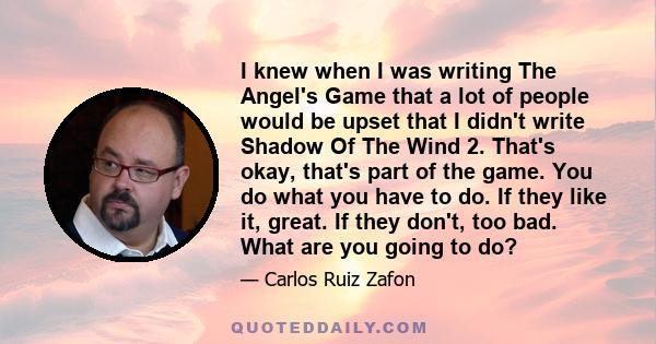 I knew when I was writing The Angel's Game that a lot of people would be upset that I didn't write Shadow Of The Wind 2. That's okay, that's part of the game. You do what you have to do. If they like it, great. If they