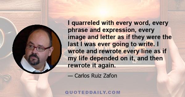 I quarreled with every word, every phrase and expression, every image and letter as if they were the last I was ever going to write. I wrote and rewrote every line as if my life depended on it, and then rewrote it again.