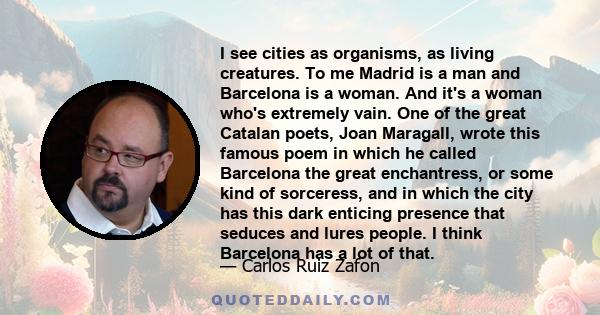 I see cities as organisms, as living creatures. To me Madrid is a man and Barcelona is a woman. And it's a woman who's extremely vain. One of the great Catalan poets, Joan Maragall, wrote this famous poem in which he