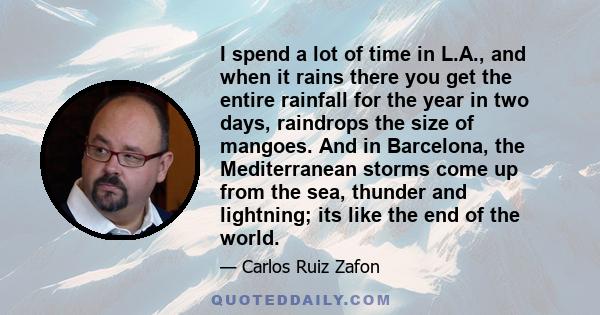 I spend a lot of time in L.A., and when it rains there you get the entire rainfall for the year in two days, raindrops the size of mangoes. And in Barcelona, the Mediterranean storms come up from the sea, thunder and