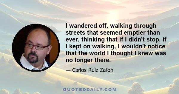 I wandered off, walking through streets that seemed emptier than ever, thinking that if I didn't stop, if I kept on walking, I wouldn't notice that the world I thought I knew was no longer there.