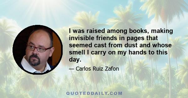 I was raised among books, making invisible friends in pages that seemed cast from dust and whose smell I carry on my hands to this day.