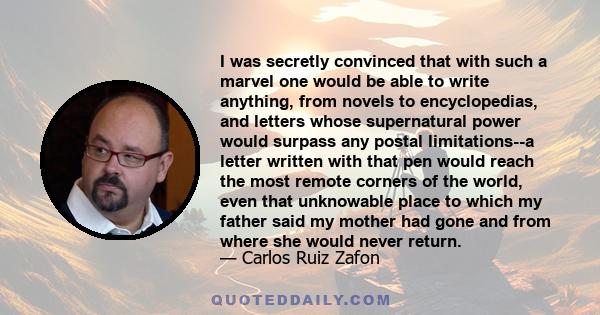 I was secretly convinced that with such a marvel one would be able to write anything, from novels to encyclopedias, and letters whose supernatural power would surpass any postal limitations--a letter written with that