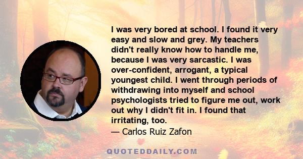 I was very bored at school. I found it very easy and slow and grey. My teachers didn't really know how to handle me, because I was very sarcastic. I was over-confident, arrogant, a typical youngest child. I went through 