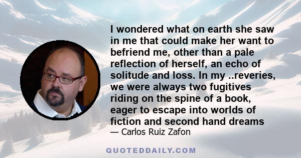 I wondered what on earth she saw in me that could make her want to befriend me, other than a pale reflection of herself, an echo of solitude and loss. In my ..reveries, we were always two fugitives riding on the spine