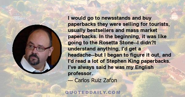 I would go to newsstands and buy paperbacks they were selling for tourists, usually bestsellers and mass market paperbacks. In the beginning, it was like going to the Rosetta Stone--I didn?t understand anything, I'd get 