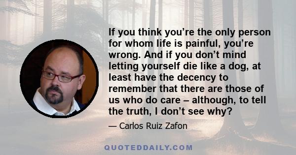 If you think you’re the only person for whom life is painful, you’re wrong. And if you don’t mind letting yourself die like a dog, at least have the decency to remember that there are those of us who do care – although, 