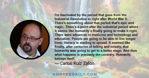 I'm fascinated by the period that goes from the Industrial Revolution to right after World War II. There's something about that period that's epic and tragic. There's a point after the industrial period where it seems