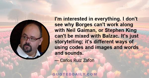 I'm interested in everything. I don't see why Borges can't work along with Neil Gaiman, or Stephen King can't be mixed with Balzac. It's just storytelling; it's different ways of using codes and images and words and