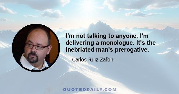 I'm not talking to anyone, I'm delivering a monologue. It's the inebriated man's prerogative.