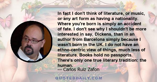 In fact I don't think of literature, or music, or any art form as having a nationality. Where you're born is simply an accident of fate. I don't see why I shouldn't be more interested in say, Dickens, than in an author