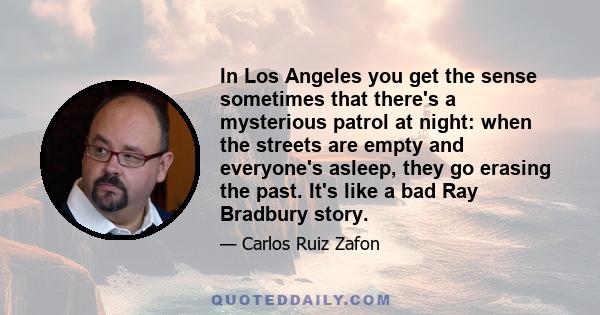 In Los Angeles you get the sense sometimes that there's a mysterious patrol at night: when the streets are empty and everyone's asleep, they go erasing the past. It's like a bad Ray Bradbury story.