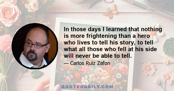 In those days I learned that nothing is more frightening than a hero who lives to tell his story, to tell what all those who fell at his side will never be able to tell.