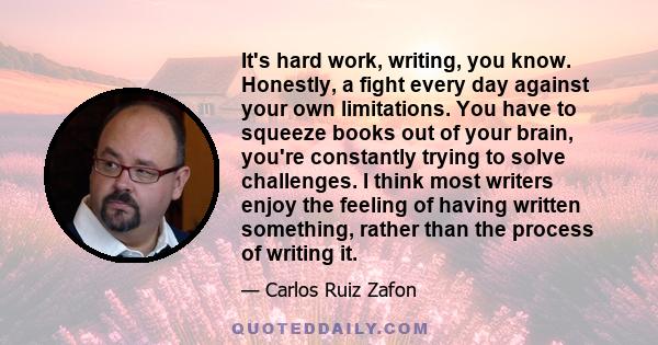 It's hard work, writing, you know. Honestly, a fight every day against your own limitations. You have to squeeze books out of your brain, you're constantly trying to solve challenges. I think most writers enjoy the