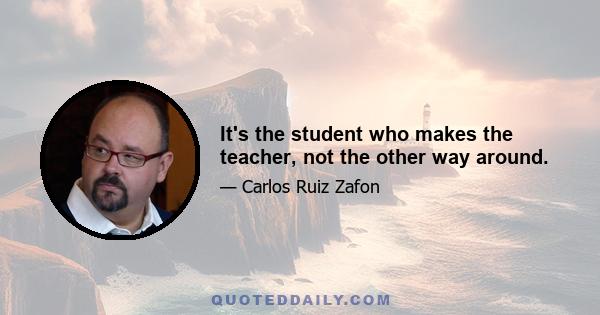 It's the student who makes the teacher, not the other way around.