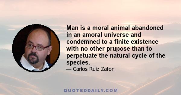 Man is a moral animal abandoned in an amoral universe and condemned to a finite existence with no other prupose than to perpetuate the natural cycle of the species.