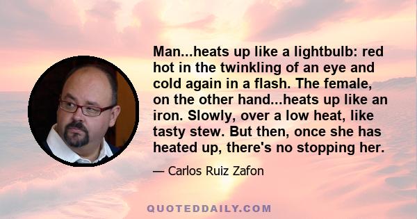 Man...heats up like a lightbulb: red hot in the twinkling of an eye and cold again in a flash. The female, on the other hand...heats up like an iron. Slowly, over a low heat, like tasty stew. But then, once she has