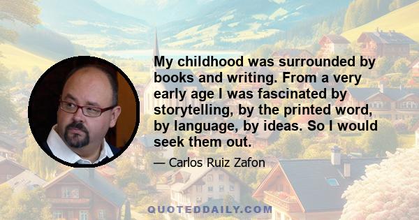 My childhood was surrounded by books and writing. From a very early age I was fascinated by storytelling, by the printed word, by language, by ideas. So I would seek them out.