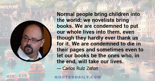 Normal people bring children into the world; we novelists bring books. We are condemned to put our whole lives into them, even though they hardly ever thank us for it. We are condemned to die in their pages and