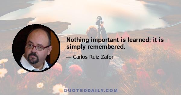 Nothing important is learned; it is simply remembered.